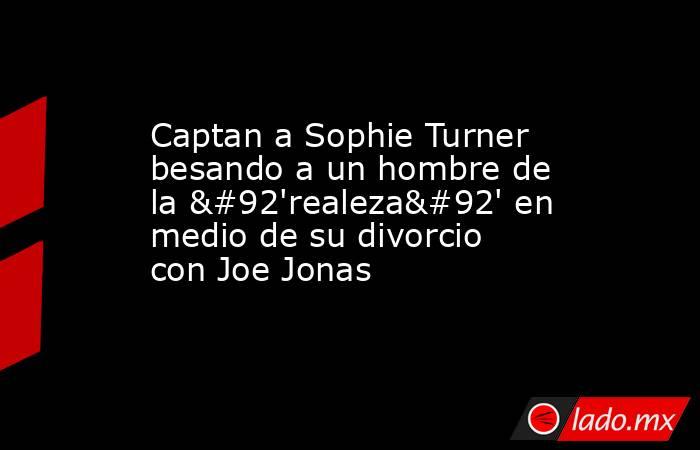 Captan a Sophie Turner besando a un hombre de la \'realeza\' en medio de su divorcio con Joe Jonas. Noticias en tiempo real