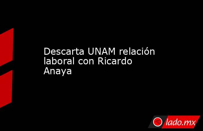 Descarta UNAM relación laboral con Ricardo Anaya. Noticias en tiempo real