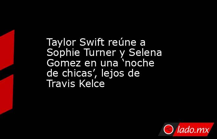 Taylor Swift reúne a Sophie Turner y Selena Gomez en una ‘noche de chicas’, lejos de Travis Kelce. Noticias en tiempo real