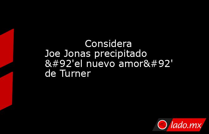             Considera Joe Jonas precipitado \'el nuevo amor\' de Turner            . Noticias en tiempo real