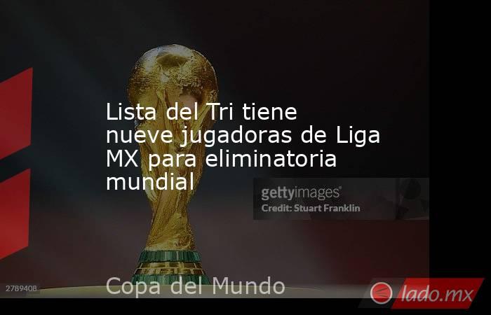 Lista del Tri tiene nueve jugadoras de Liga MX para eliminatoria mundial. Noticias en tiempo real