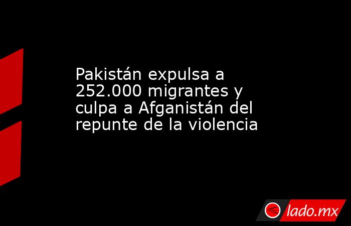 Pakistán expulsa a 252.000 migrantes y culpa a Afganistán del repunte ...