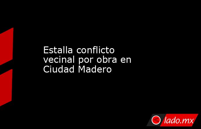 Estalla conflicto vecinal por obra en Ciudad Madero. Noticias en tiempo real