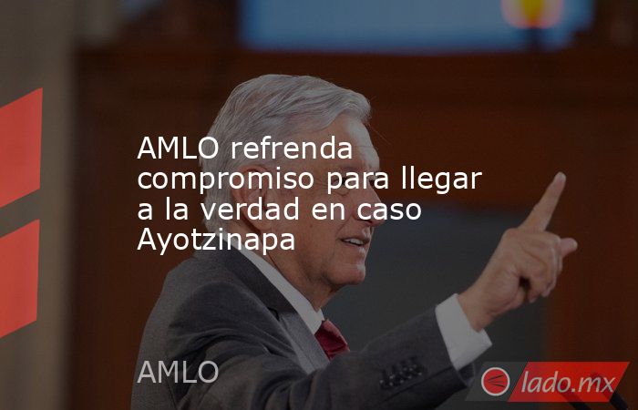 AMLO refrenda compromiso para llegar a la verdad en caso Ayotzinapa. Noticias en tiempo real
