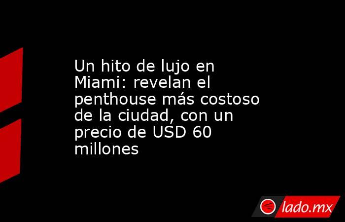 Un hito de lujo en Miami: revelan el penthouse más costoso de la ciudad, con un precio de USD 60 millones. Noticias en tiempo real