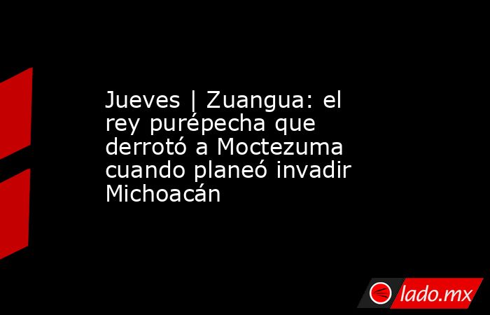 Jueves | Zuangua: el rey purépecha que derrotó a Moctezuma cuando planeó invadir Michoacán. Noticias en tiempo real