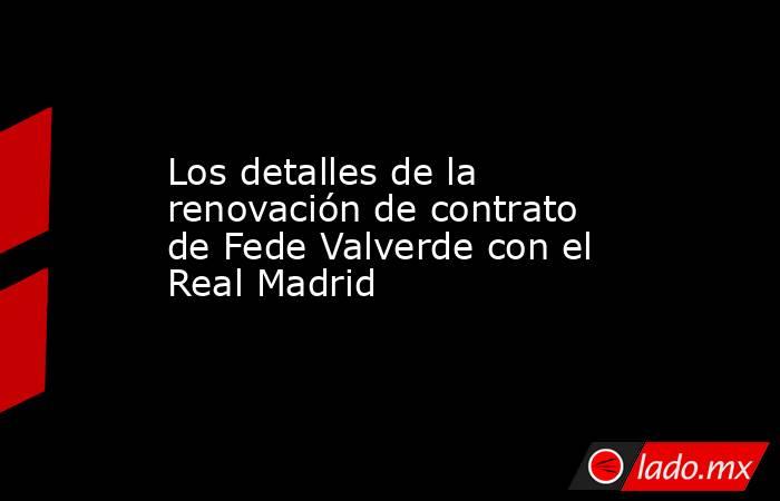 Los detalles de la renovación de contrato de Fede Valverde con el Real Madrid. Noticias en tiempo real