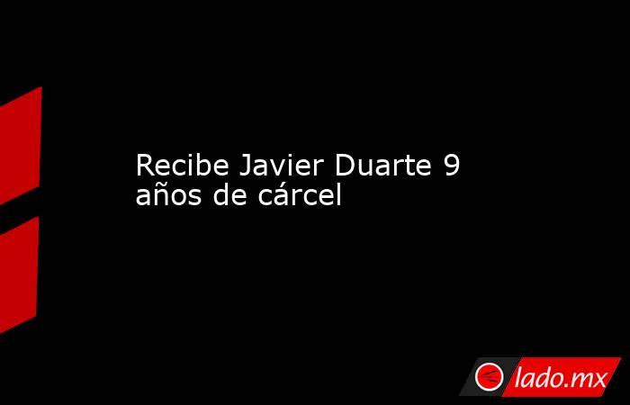 Recibe Javier Duarte 9 años de cárcel. Noticias en tiempo real