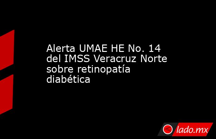 Alerta UMAE HE No. 14 del IMSS Veracruz Norte sobre retinopatía diabética. Noticias en tiempo real