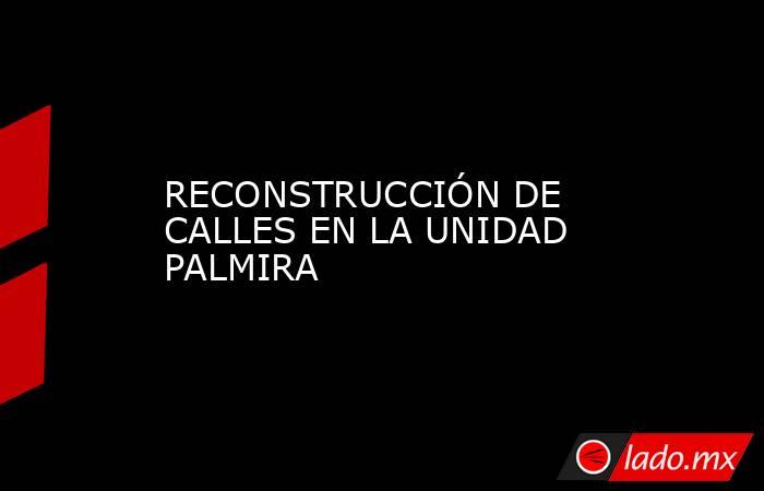 RECONSTRUCCIÓN DE CALLES EN LA UNIDAD PALMIRA. Noticias en tiempo real