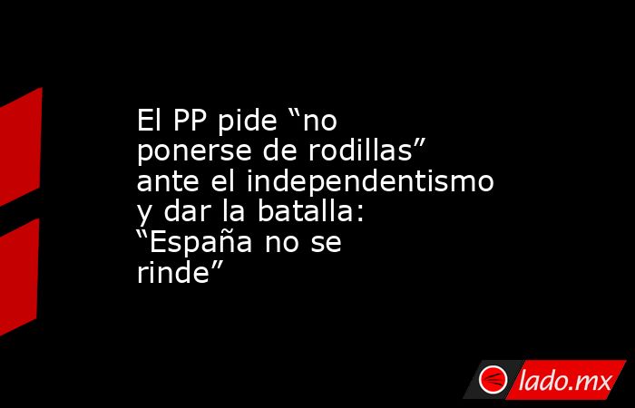 El PP pide “no ponerse de rodillas” ante el independentismo y dar la batalla: “España no se rinde” . Noticias en tiempo real