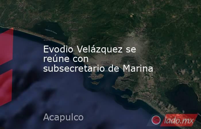Evodio Velázquez se reúne con subsecretario de Marina. Noticias en tiempo real