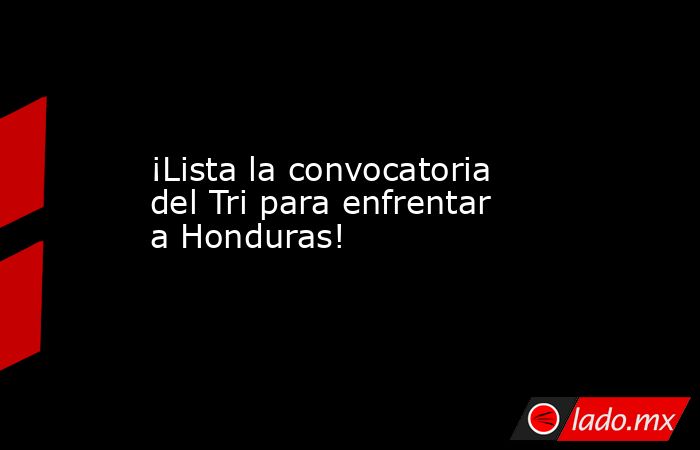 ¡Lista la convocatoria del Tri para enfrentar a Honduras!. Noticias en tiempo real