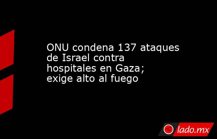 ONU condena 137 ataques de Israel contra hospitales en Gaza; exige alto al fuego. Noticias en tiempo real