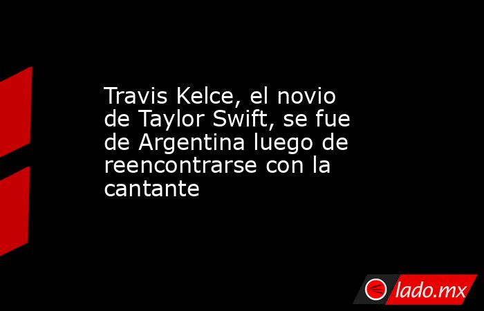 Travis Kelce, el novio de Taylor Swift, se fue de Argentina luego de reencontrarse con la cantante . Noticias en tiempo real
