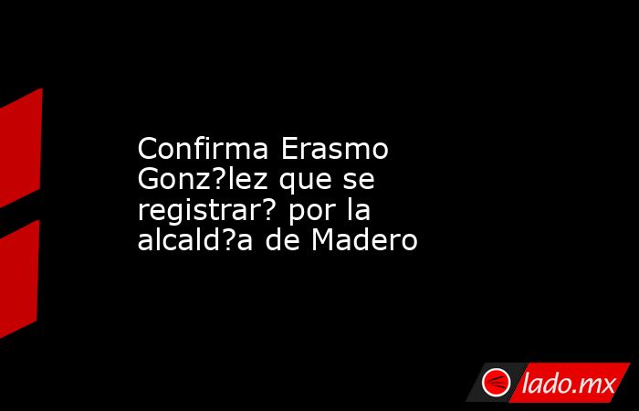 Confirma Erasmo Gonz?lez que se registrar? por la alcald?a de Madero. Noticias en tiempo real