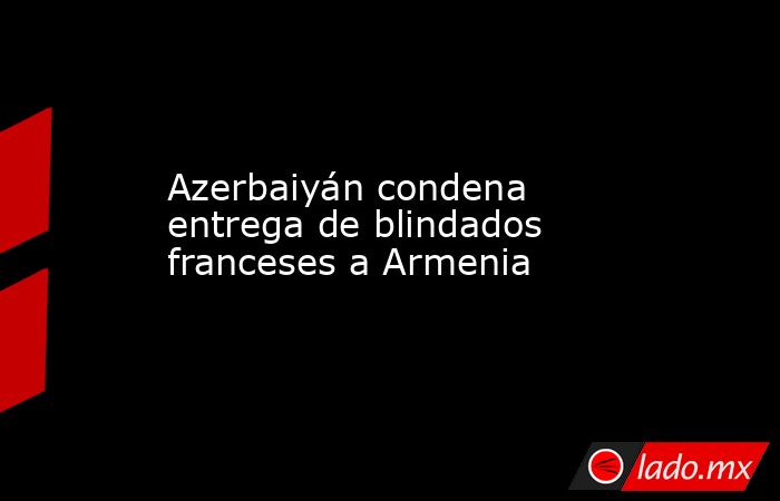 Azerbaiyán condena entrega de blindados franceses a Armenia. Noticias en tiempo real