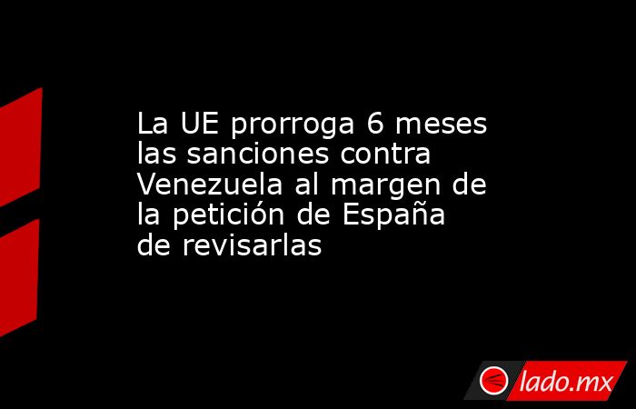 La UE prorroga 6 meses las sanciones contra Venezuela al margen de la  petición de España de revisarlas - Lado.mx