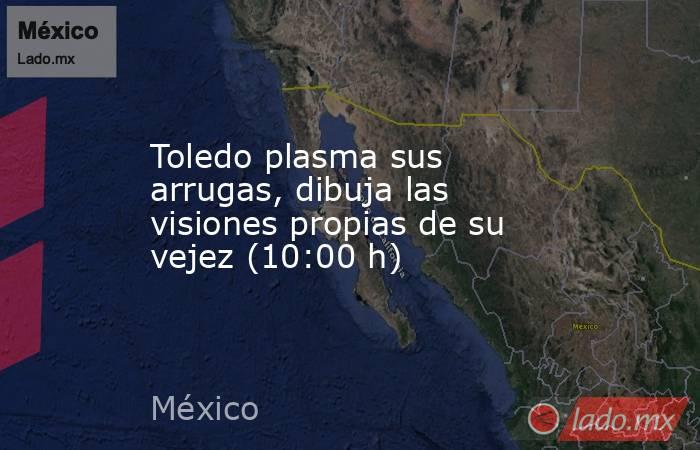 Toledo plasma sus arrugas, dibuja las visiones propias de su vejez (10:00 h). Noticias en tiempo real