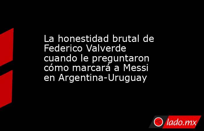 La honestidad brutal de Federico Valverde cuando le preguntaron cómo marcará a Messi en Argentina-Uruguay. Noticias en tiempo real