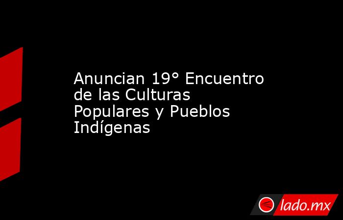 Anuncian 19° Encuentro de las Culturas Populares y Pueblos Indígenas. Noticias en tiempo real