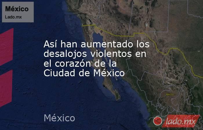Así han aumentado los desalojos violentos en el corazón de la Ciudad de México. Noticias en tiempo real