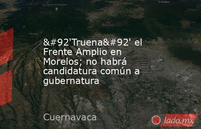 \'Truena\' el Frente Amplio en Morelos; no habrá candidatura común a gubernatura. Noticias en tiempo real