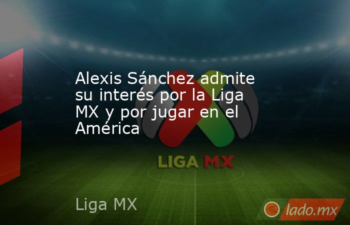 Alexis Sánchez admite su interés por la Liga MX y por jugar en el América. Noticias en tiempo real