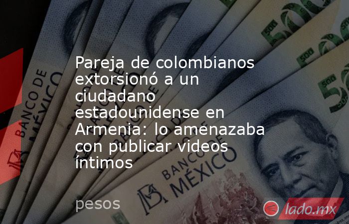 Pareja de colombianos extorsionó a un ciudadano estadounidense en Armenia: lo amenazaba con publicar videos íntimos. Noticias en tiempo real
