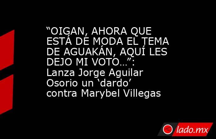 “OIGAN, AHORA QUE ESTÁ DE MODA EL TEMA DE AGUAKÁN, AQUÍ LES DEJO MI VOTO…”: Lanza Jorge Aguilar Osorio un ‘dardo’ contra Marybel Villegas. Noticias en tiempo real