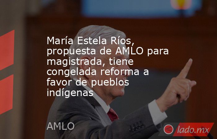 María Estela Ríos, propuesta de AMLO para magistrada, tiene congelada reforma a favor de pueblos indígenas. Noticias en tiempo real