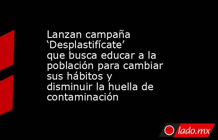 Lanzan campaña ‘Desplastifícate’ que busca educar a la población para cambiar sus hábitos y disminuir la huella de contaminación. Noticias en tiempo real