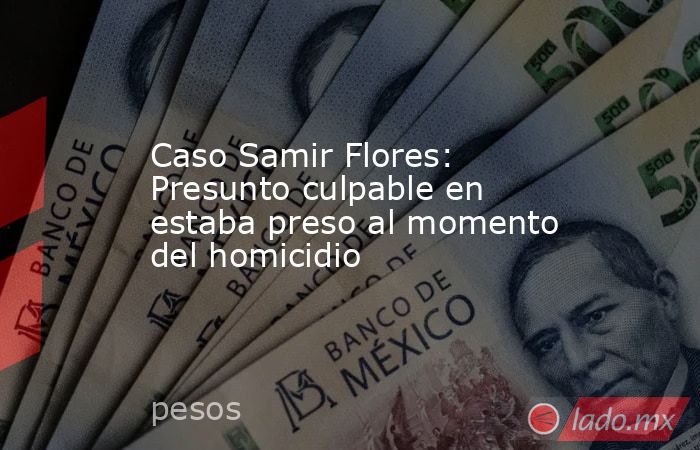 Caso Samir Flores: Presunto culpable en estaba preso al momento del homicidio. Noticias en tiempo real
