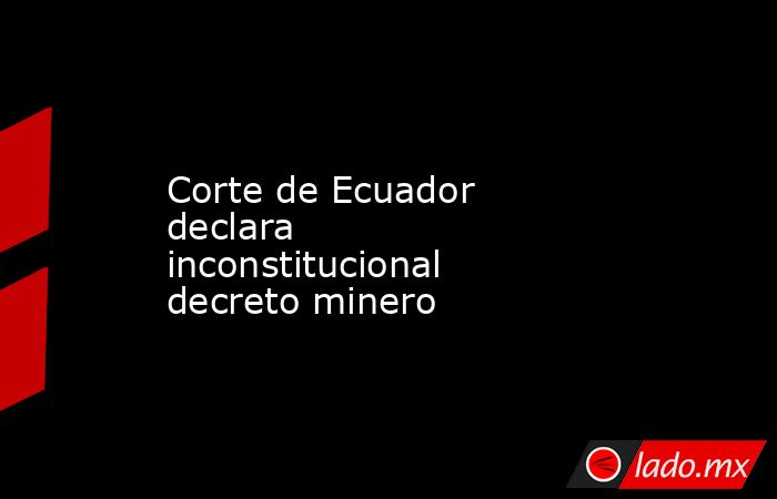 Corte de Ecuador declara inconstitucional decreto minero. Noticias en tiempo real