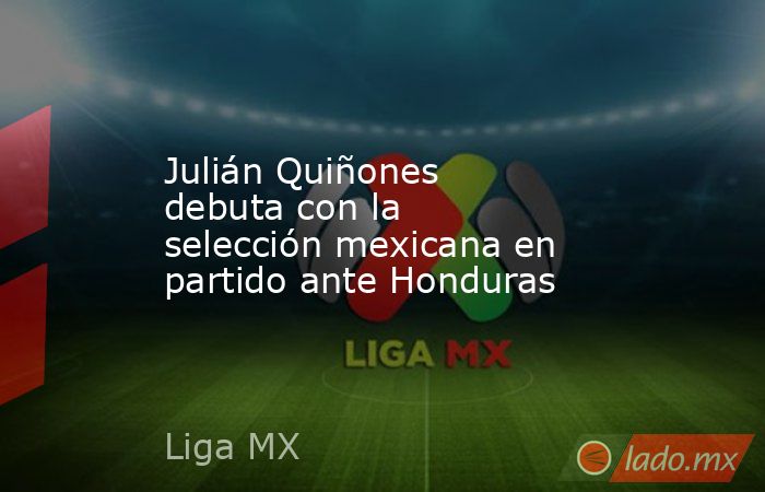 Julián Quiñones debuta con la selección mexicana en partido ante Honduras. Noticias en tiempo real