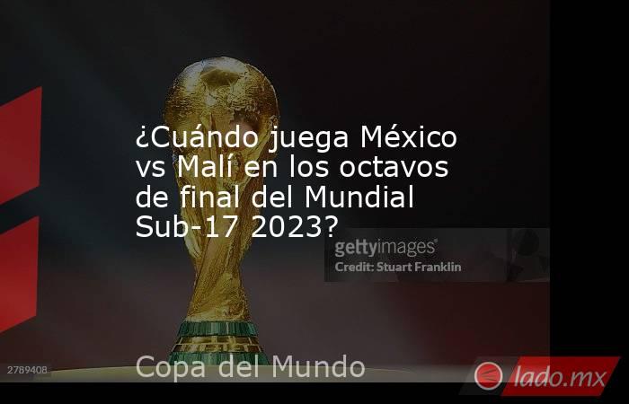 ¿Cuándo juega México vs Malí en los octavos de final del Mundial Sub-17 2023?. Noticias en tiempo real