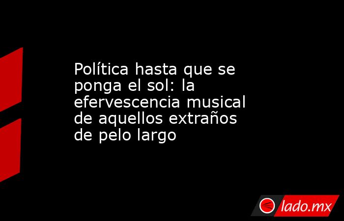 Política hasta que se ponga el sol: la efervescencia musical de aquellos extraños de pelo largo. Noticias en tiempo real