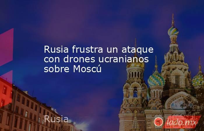 Rusia frustra un ataque con drones ucranianos sobre Moscú. Noticias en tiempo real