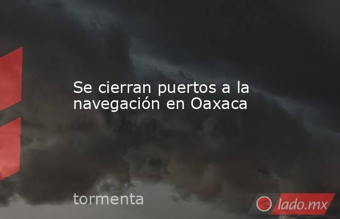Se cierran puertos a la navegación en Oaxaca. Noticias en tiempo real