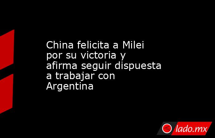 China felicita a Milei por su victoria y afirma seguir dispuesta a trabajar con Argentina. Noticias en tiempo real