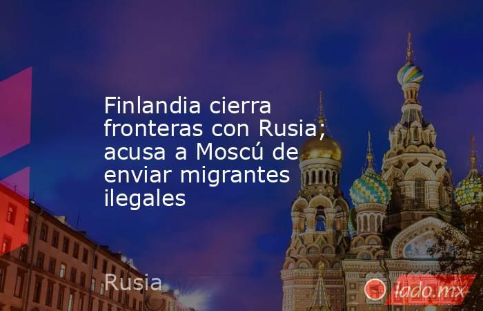 Finlandia cierra fronteras con Rusia; acusa a Moscú de enviar migrantes ilegales. Noticias en tiempo real