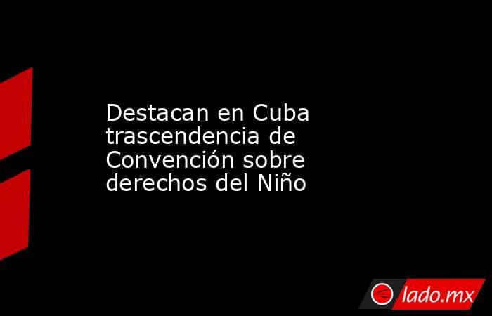 Destacan en Cuba trascendencia de Convención sobre derechos del Niño. Noticias en tiempo real