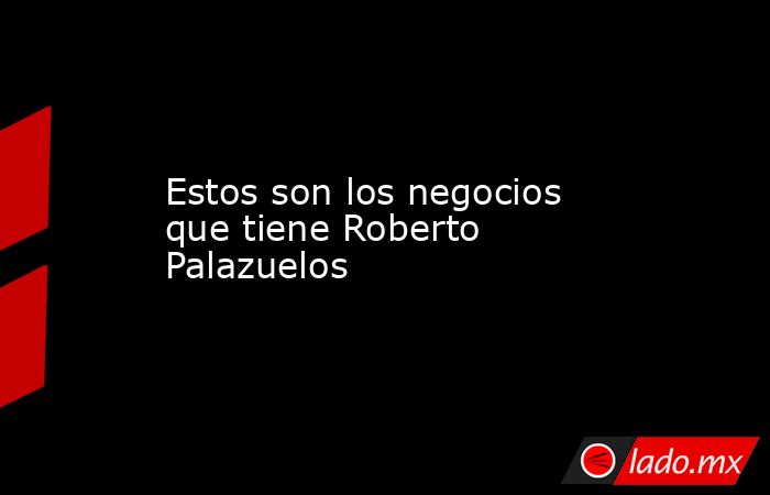 Estos son los negocios que tiene Roberto Palazuelos. Noticias en tiempo real