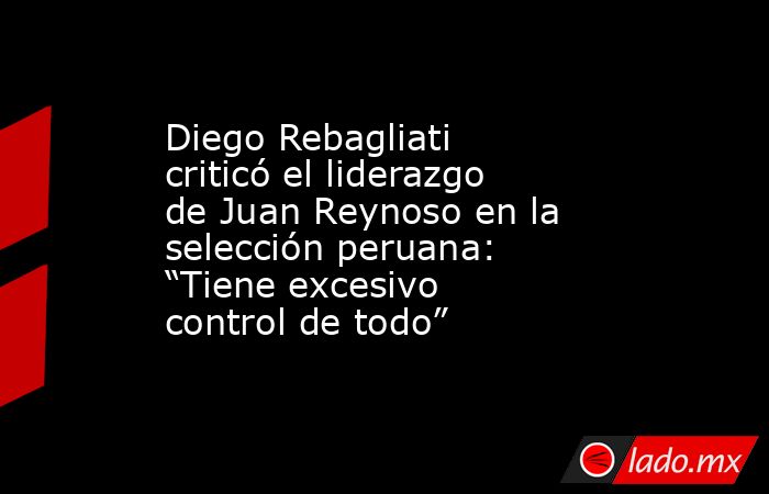 Diego Rebagliati criticó el liderazgo de Juan Reynoso en la selección peruana: “Tiene excesivo control de todo”. Noticias en tiempo real