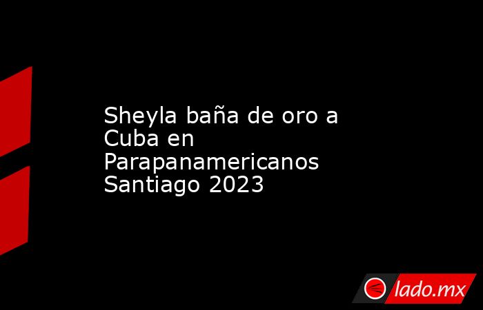 Sheyla baña de oro a Cuba en Parapanamericanos Santiago 2023. Noticias en tiempo real