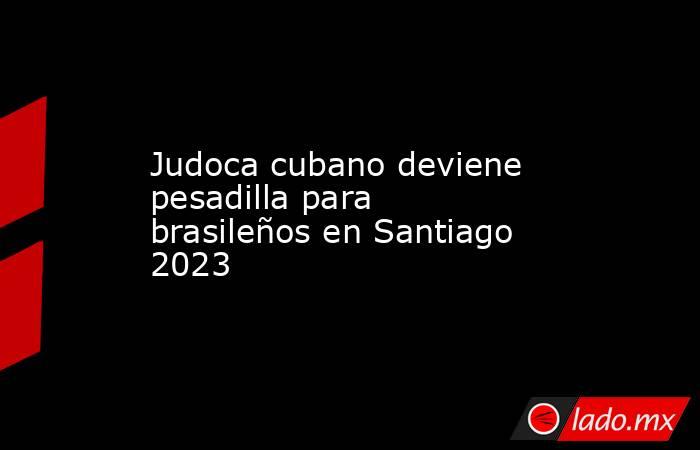 Judoca cubano deviene pesadilla para brasileños en Santiago 2023. Noticias en tiempo real