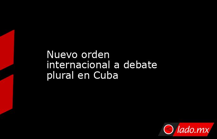 Nuevo orden internacional a debate plural en Cuba. Noticias en tiempo real