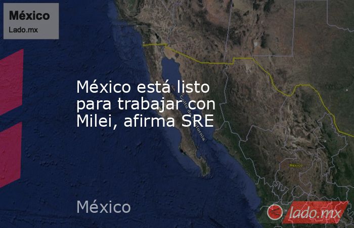 México está listo para trabajar con Milei, afirma SRE. Noticias en tiempo real
