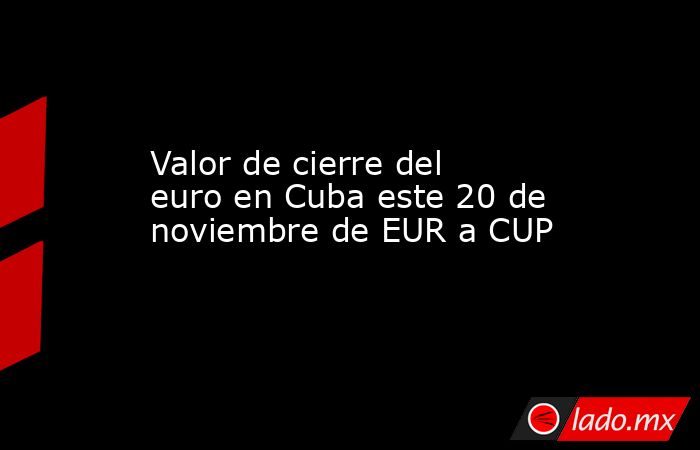 Valor de cierre del euro en Cuba este 20 de noviembre de EUR a CUP. Noticias en tiempo real