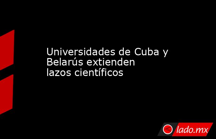 Universidades de Cuba y Belarús extienden lazos científicos. Noticias en tiempo real
